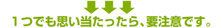 1つでも思い当たったら、要注意です。