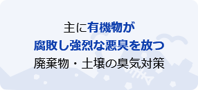 主に有機物が腐敗し強烈な悪臭を放つ廃棄物・土壌の臭気対策